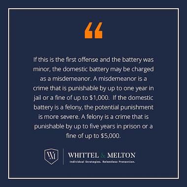 If this is the first offense and the battery was minor, the domestic battery may be charged as a misdemeanor. A misdemeanor is a crime that is punishable by up to one year in jail or a fine of up to $1,000. If the domestic battery is a felony, the potential punishment is more severe. A felony is a crime that is punishable by up to five years in prison or a fine of up to $5,000.